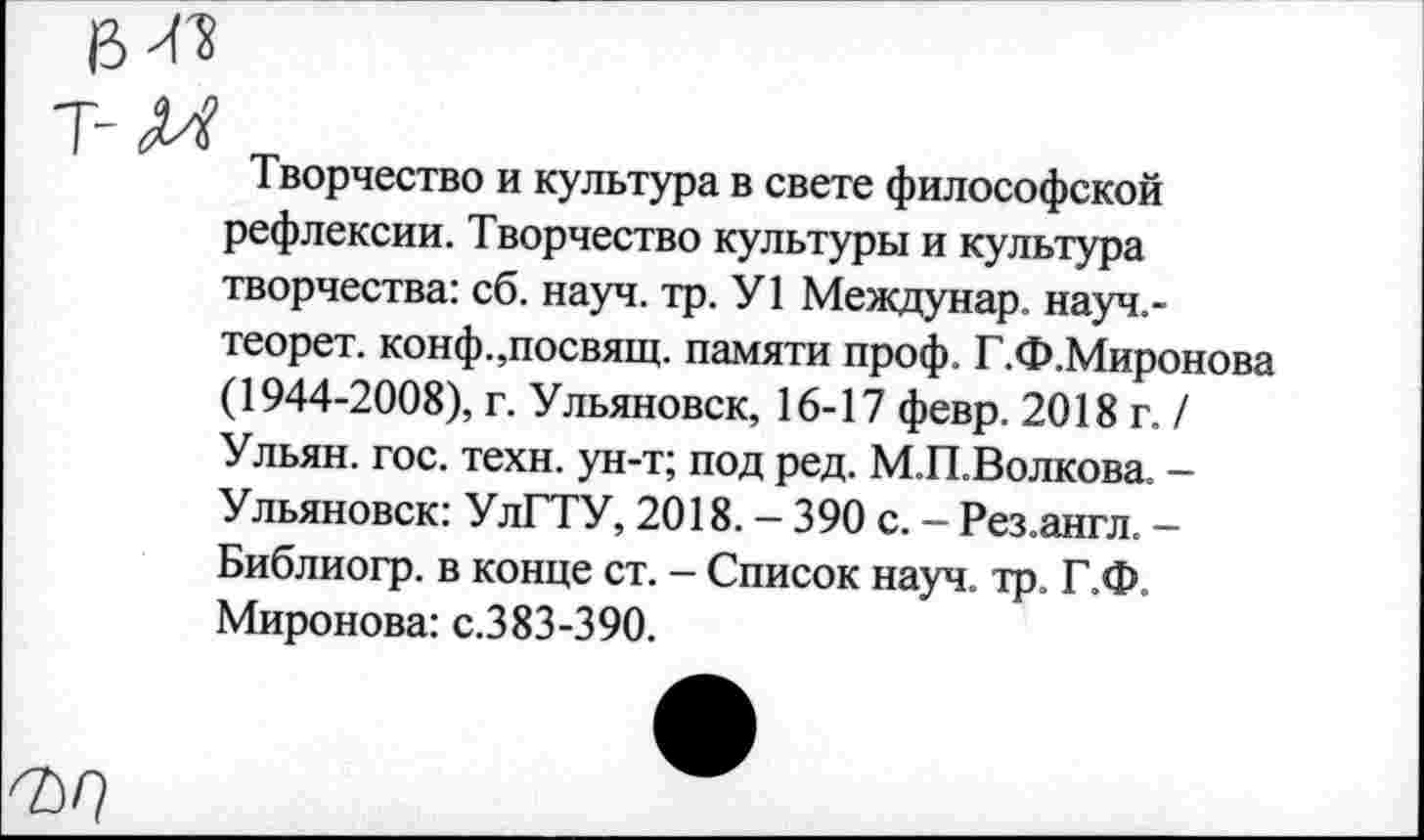 ﻿Т-Д4
Творчество и культура в свете философской рефлексии. Творчество культуры и культура творчества: сб. науч. тр. У1 Междунар. науч.-теорет. конф.,посвящ. памяти проф. Г.Ф.Миронова (1944-2008), г. Ульяновск, 16-17 февр. 2018 г. / Ульян, гос. техн, ун-т; под ред. М.П.Волкова. -Ульяновск: УлГТУ, 2018. - 390 с. - Рез.англ. -Библиогр. в конце ст. - Список науч. тр. Г.Ф. Миронова: с.383-390.